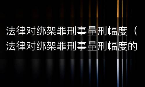 法律对绑架罪刑事量刑幅度（法律对绑架罪刑事量刑幅度的规定）