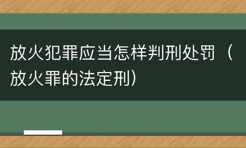 放火犯罪应当怎样判刑处罚（放火罪的法定刑）