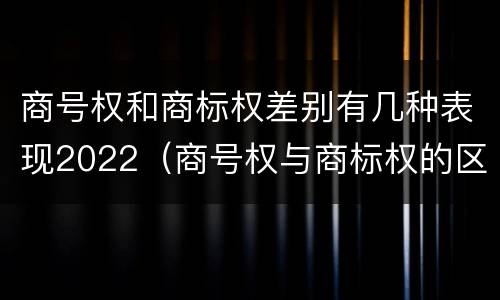 商号权和商标权差别有几种表现2022（商号权与商标权的区别）