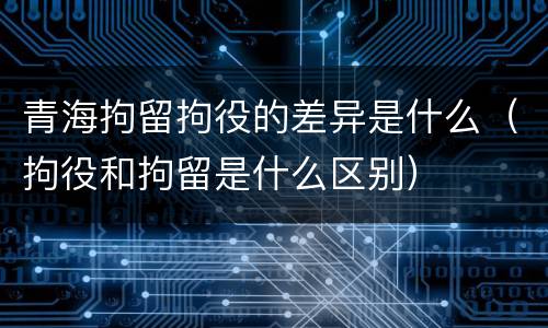 青海拘留拘役的差异是什么（拘役和拘留是什么区别）
