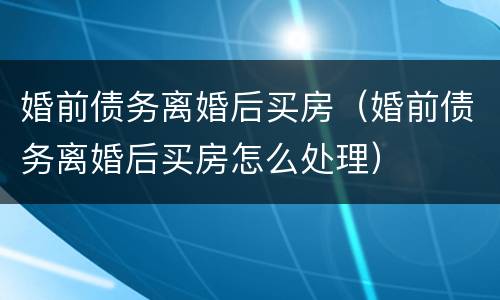 婚前债务离婚后买房（婚前债务离婚后买房怎么处理）