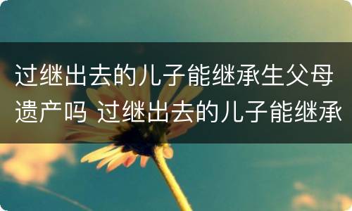 过继出去的儿子能继承生父母遗产吗 过继出去的儿子能继承生父母遗产吗