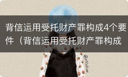 背信运用受托财产罪构成4个要件（背信运用受托财产罪构成4个要件有哪些）