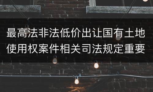 最高法非法低价出让国有土地使用权案件相关司法规定重要内容有哪些