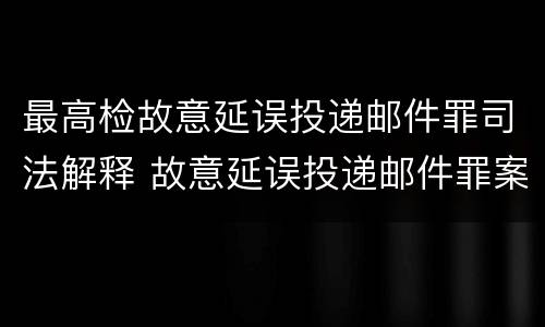 最高检故意延误投递邮件罪司法解释 故意延误投递邮件罪案例