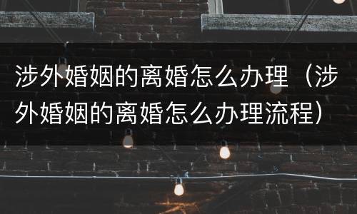 涉外婚姻的离婚怎么办理（涉外婚姻的离婚怎么办理流程）