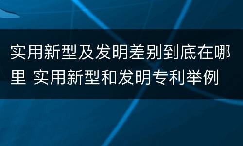 实用新型及发明差别到底在哪里 实用新型和发明专利举例