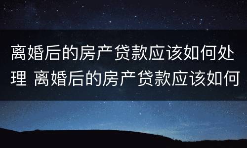 离婚后的房产贷款应该如何处理 离婚后的房产贷款应该如何处理呢