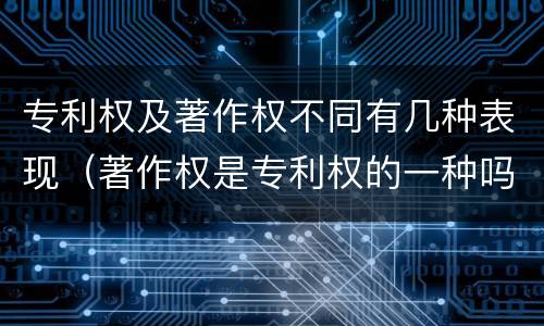 专利权及著作权不同有几种表现（著作权是专利权的一种吗）