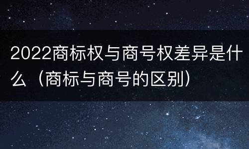 2022商标权与商号权差异是什么（商标与商号的区别）
