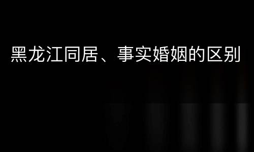 黑龙江同居、事实婚姻的区别