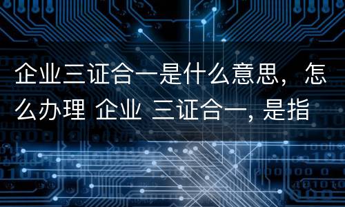 企业三证合一是什么意思，怎么办理 企业 三证合一, 是指哪三证?