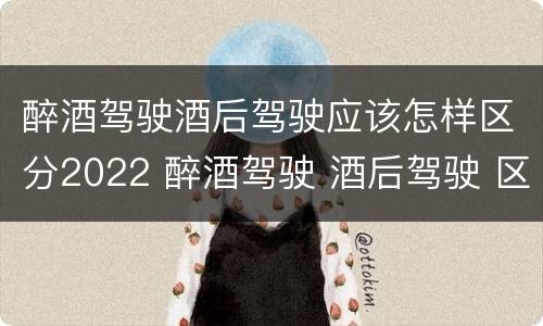 醉酒驾驶酒后驾驶应该怎样区分2022 醉酒驾驶 酒后驾驶 区别