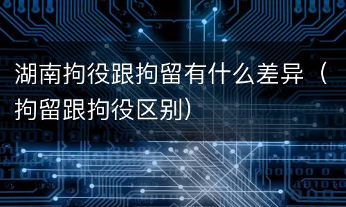 湖南拘役跟拘留有什么差异（拘留跟拘役区别）