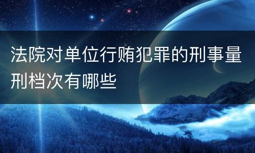 法院对单位行贿犯罪的刑事量刑档次有哪些