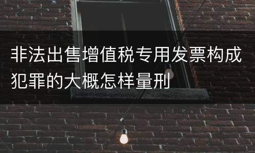 非法出售增值税专用发票构成犯罪的大概怎样量刑
