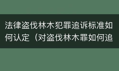 法律盗伐林木犯罪追诉标准如何认定（对盗伐林木罪如何追究法律责任）