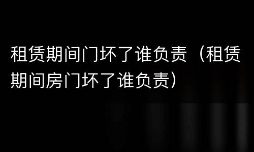 租赁期间门坏了谁负责（租赁期间房门坏了谁负责）