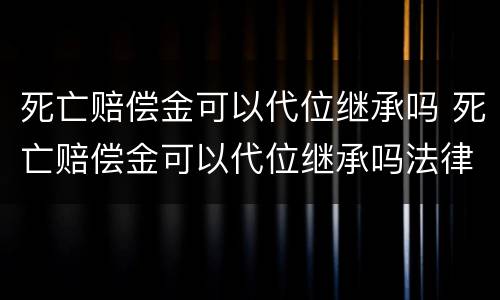 死亡赔偿金可以代位继承吗 死亡赔偿金可以代位继承吗法律