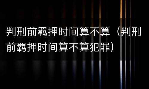 判刑前羁押时间算不算（判刑前羁押时间算不算犯罪）