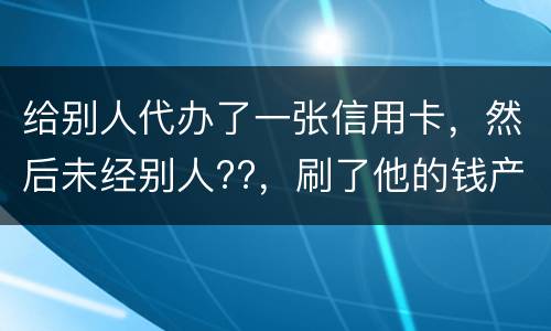 给别人代办了一张信用卡，然后未经别人??，刷了他的钱产生了逾期，给人家把钱还了，