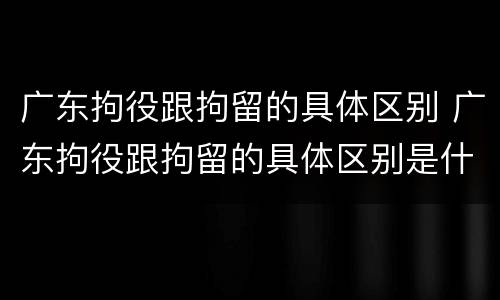广东拘役跟拘留的具体区别 广东拘役跟拘留的具体区别是什么