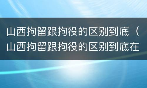 山西拘留跟拘役的区别到底（山西拘留跟拘役的区别到底在哪）