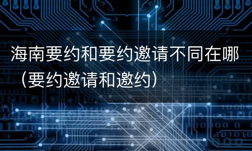 海南要约和要约邀请不同在哪（要约邀请和邀约）