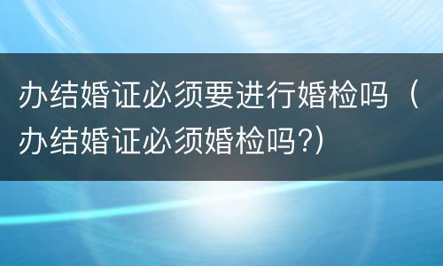 办结婚证必须要进行婚检吗（办结婚证必须婚检吗?）