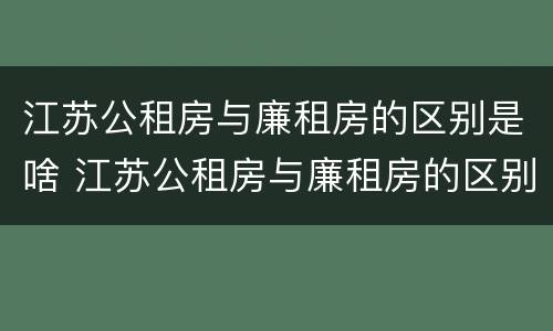 江苏公租房与廉租房的区别是啥 江苏公租房与廉租房的区别是啥呀