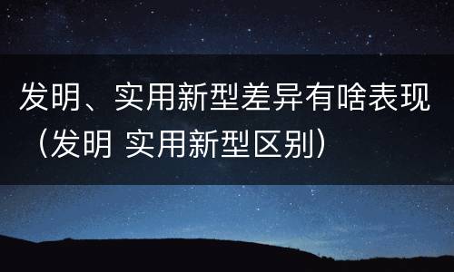 发明、实用新型差异有啥表现（发明 实用新型区别）