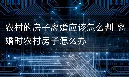 农村的房子离婚应该怎么判 离婚时农村房子怎么办