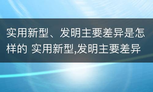实用新型、发明主要差异是怎样的 实用新型,发明主要差异是怎样的现象