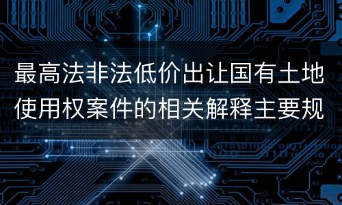 最高法非法低价出让国有土地使用权案件的相关解释主要规定是什么
