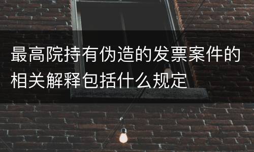 最高院持有伪造的发票案件的相关解释包括什么规定