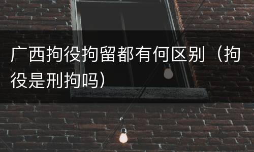 广西拘役拘留都有何区别（拘役是刑拘吗）