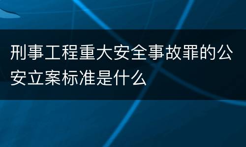 刑事工程重大安全事故罪的公安立案标准是什么