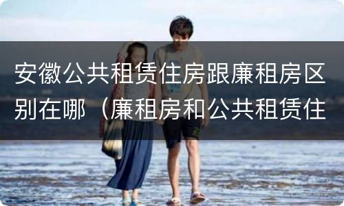 安徽公共租赁住房跟廉租房区别在哪（廉租房和公共租赁住房有什么区别）