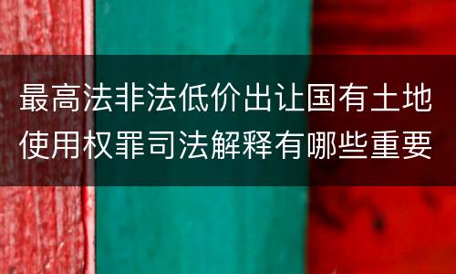 最高法非法低价出让国有土地使用权罪司法解释有哪些重要内容