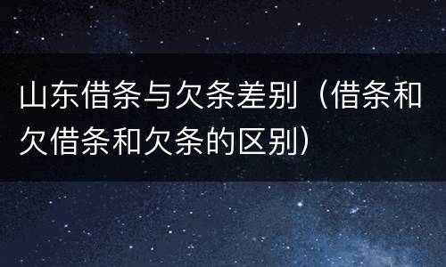 山东借条与欠条差别（借条和欠借条和欠条的区别）