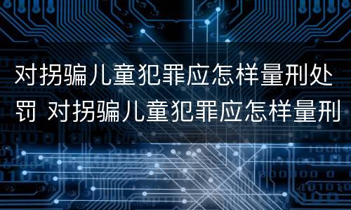 对拐骗儿童犯罪应怎样量刑处罚 对拐骗儿童犯罪应怎样量刑处罚标准
