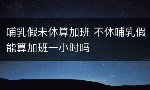 哺乳假未休算加班 不休哺乳假能算加班一小时吗