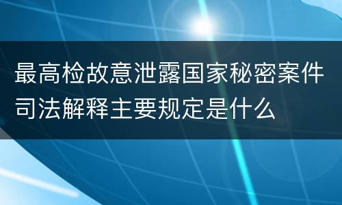 最高检故意泄露国家秘密案件司法解释主要规定是什么