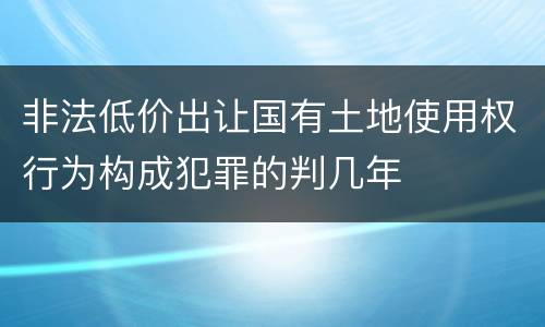非法低价出让国有土地使用权行为构成犯罪的判几年