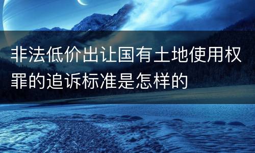 非法低价出让国有土地使用权罪的追诉标准是怎样的