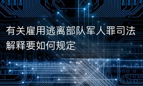 有关雇用逃离部队军人罪司法解释要如何规定