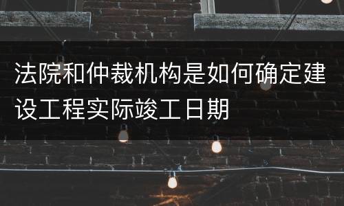 法院和仲裁机构是如何确定建设工程实际竣工日期