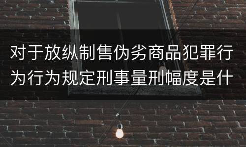 对于放纵制售伪劣商品犯罪行为行为规定刑事量刑幅度是什么