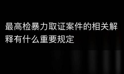最高检暴力取证案件的相关解释有什么重要规定