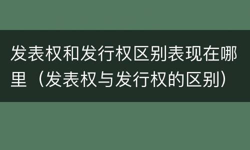 发表权和发行权区别表现在哪里（发表权与发行权的区别）